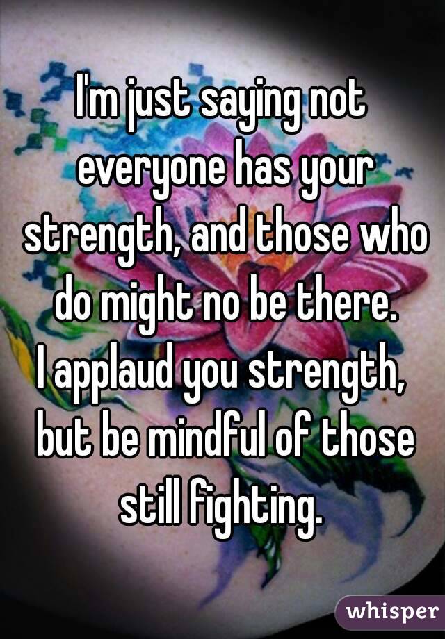I'm just saying not everyone has your strength, and those who do might no be there.
I applaud you strength, but be mindful of those still fighting. 