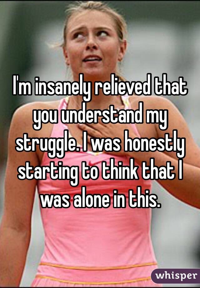 I'm insanely relieved that you understand my struggle. I was honestly starting to think that I was alone in this.