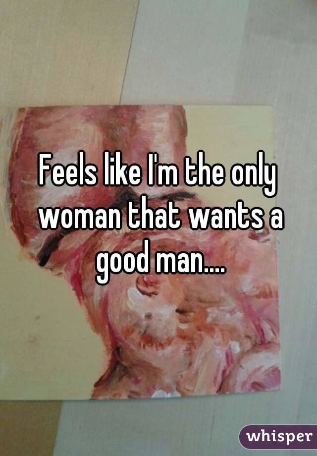 Feels like I'm the only woman that wants a good man....