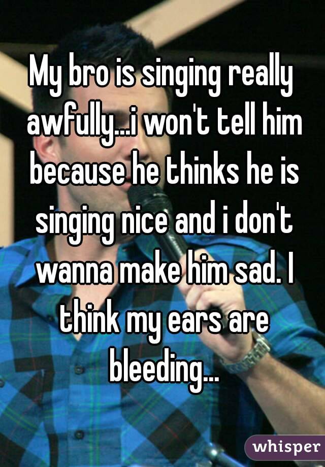 My bro is singing really awfully...i won't tell him because he thinks he is singing nice and i don't wanna make him sad. I think my ears are bleeding...