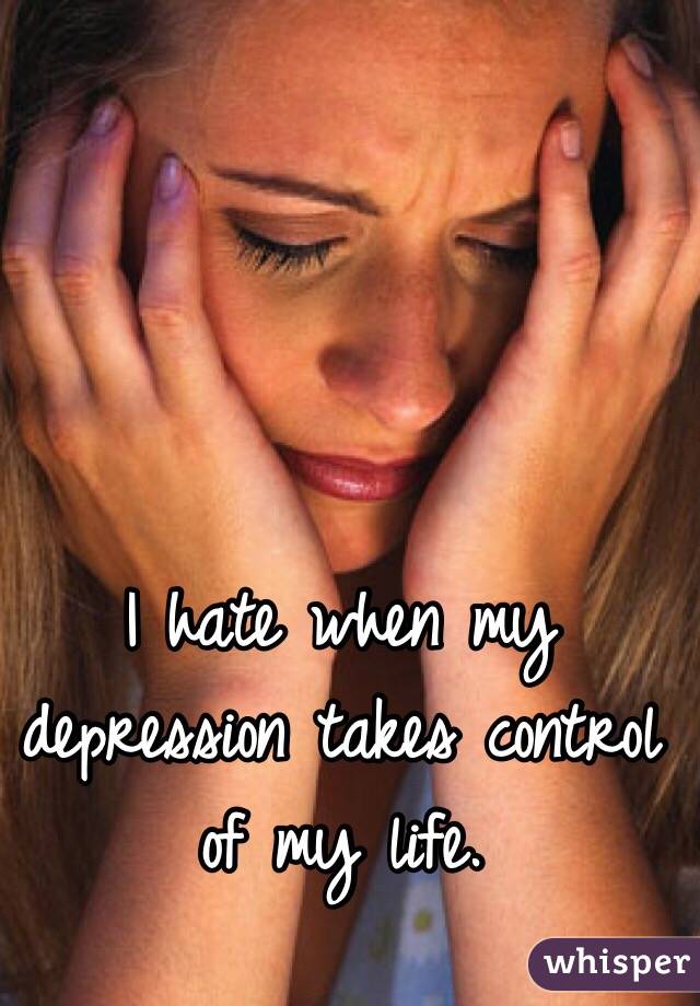 I hate when my depression takes control of my life.