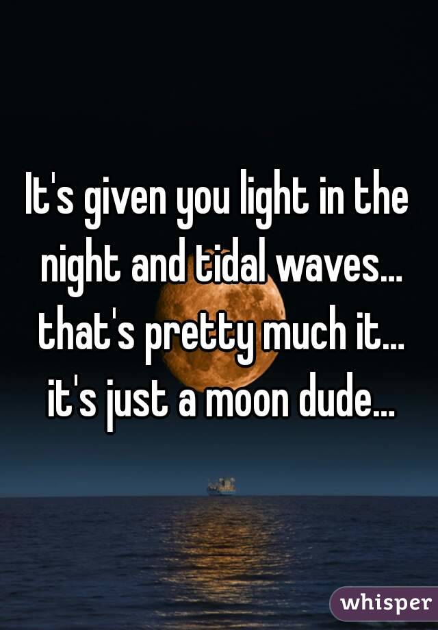 It's given you light in the night and tidal waves… that's pretty much it… it's just a moon dude…