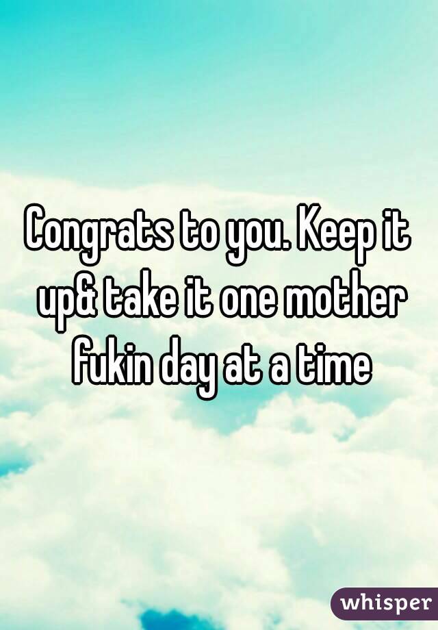 Congrats to you. Keep it up& take it one mother fukin day at a time