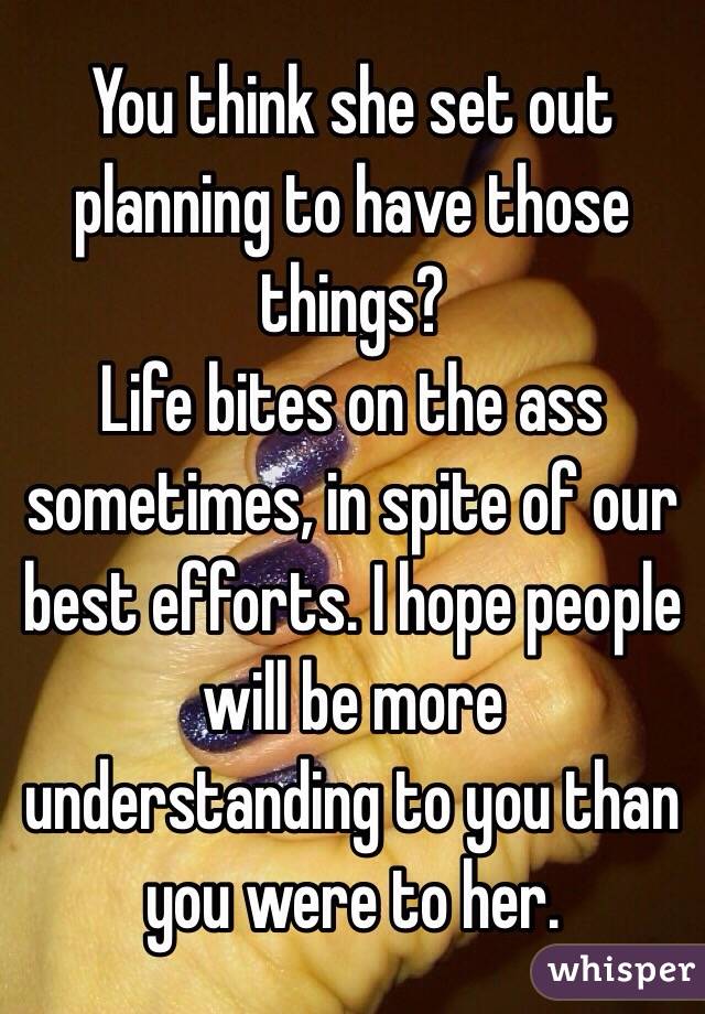 You think she set out planning to have those things?
Life bites on the ass sometimes, in spite of our best efforts. I hope people will be more understanding to you than you were to her.