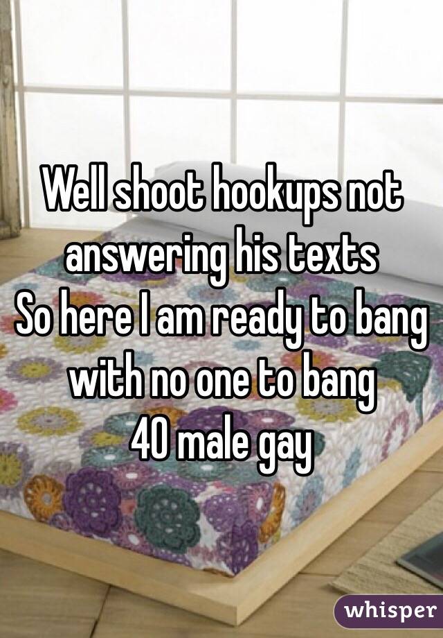 Well shoot hookups not answering his texts
So here I am ready to bang with no one to bang 
40 male gay 