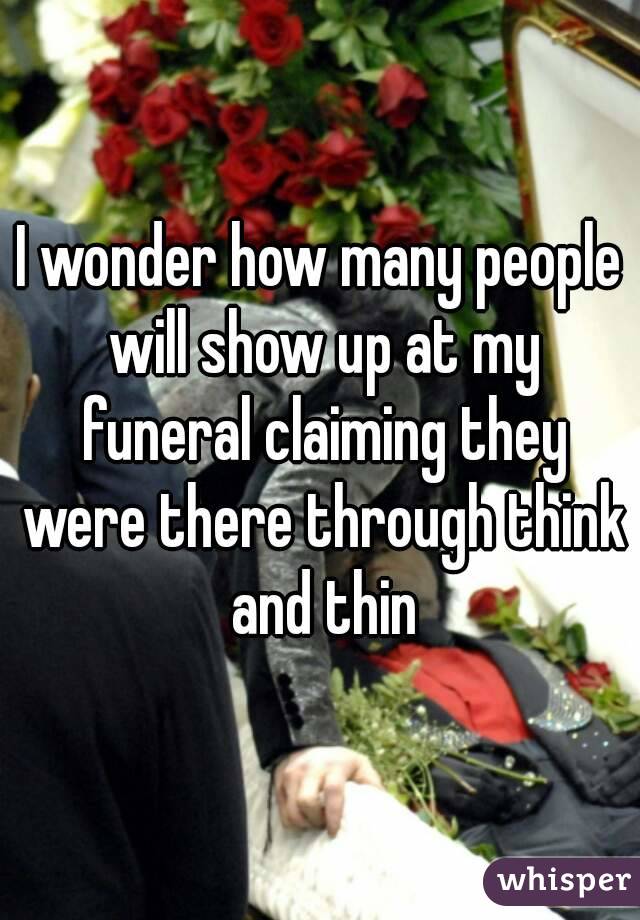 I wonder how many people will show up at my funeral claiming they were there through think and thin