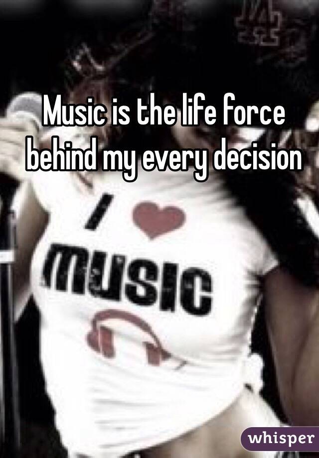 Music is the life force behind my every decision 