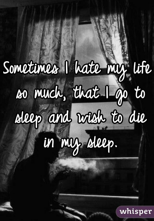 Sometimes I hate my life so much, that I go to sleep and wish to die in my sleep.