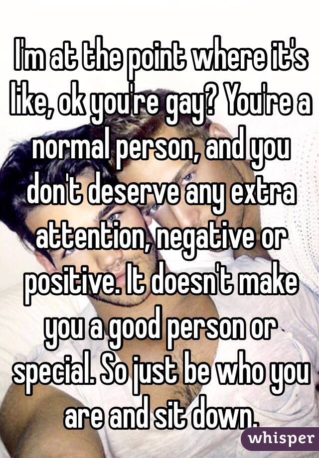 I'm at the point where it's like, ok you're gay? You're a normal person, and you don't deserve any extra attention, negative or positive. It doesn't make you a good person or special. So just be who you are and sit down. 