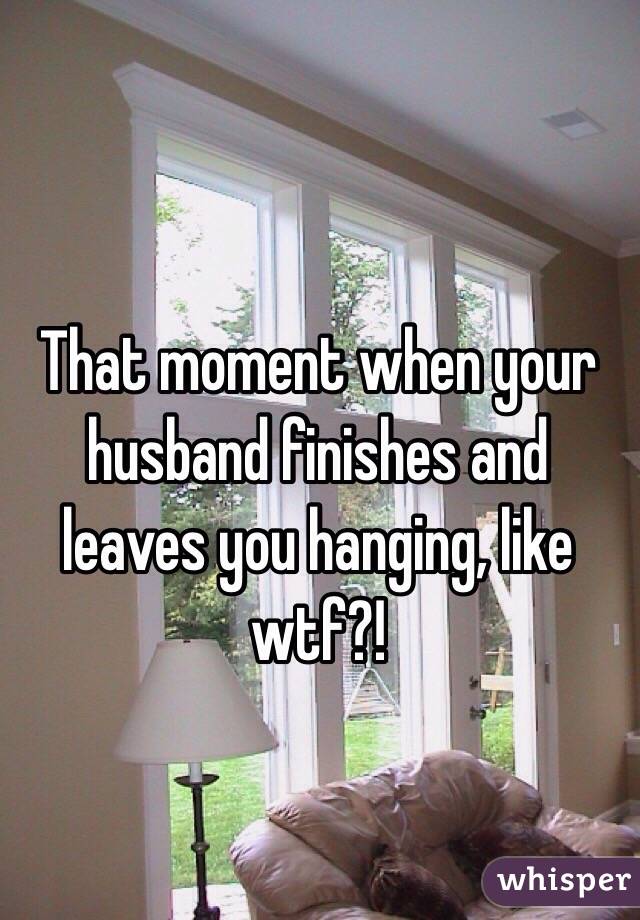 That moment when your husband finishes and leaves you hanging, like wtf?! 