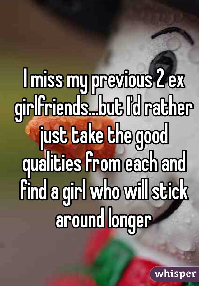 I miss my previous 2 ex girlfriends...but I'd rather just take the good qualities from each and find a girl who will stick around longer 