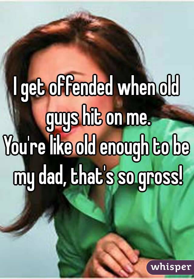 I get offended when old guys hit on me.
You're like old enough to be my dad, that's so gross!