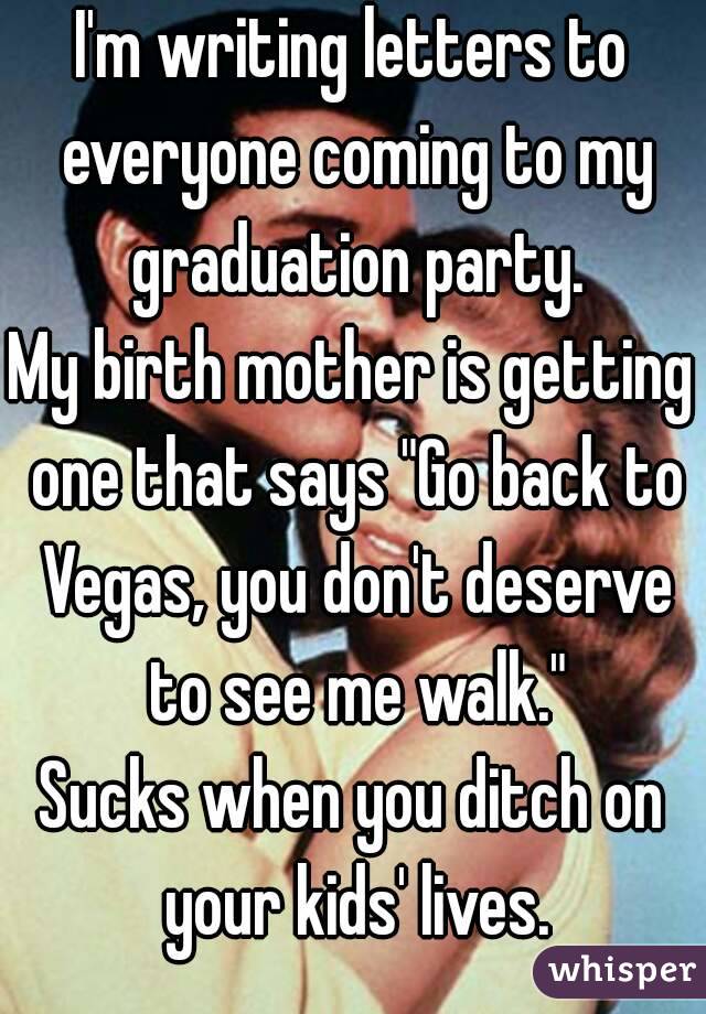 I'm writing letters to everyone coming to my graduation party.
My birth mother is getting one that says "Go back to Vegas, you don't deserve to see me walk."
Sucks when you ditch on your kids' lives.