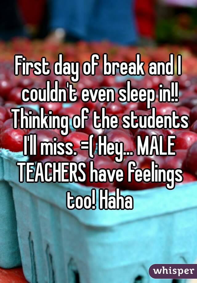 First day of break and I couldn't even sleep in!! Thinking of the students I'll miss. =( Hey... MALE TEACHERS have feelings too! Haha
