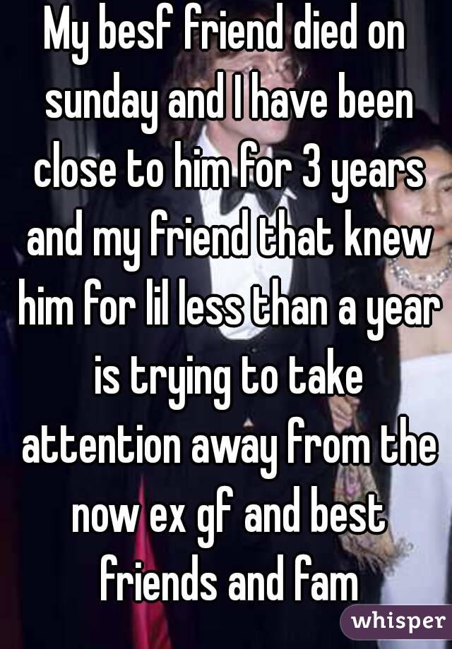 My besf friend died on sunday and I have been close to him for 3 years and my friend that knew him for lil less than a year is trying to take attention away from the now ex gf and best friends and fam