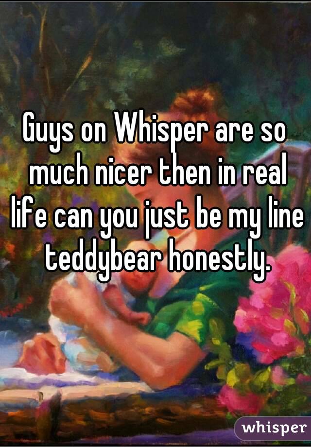 Guys on Whisper are so much nicer then in real life can you just be my line teddybear honestly.