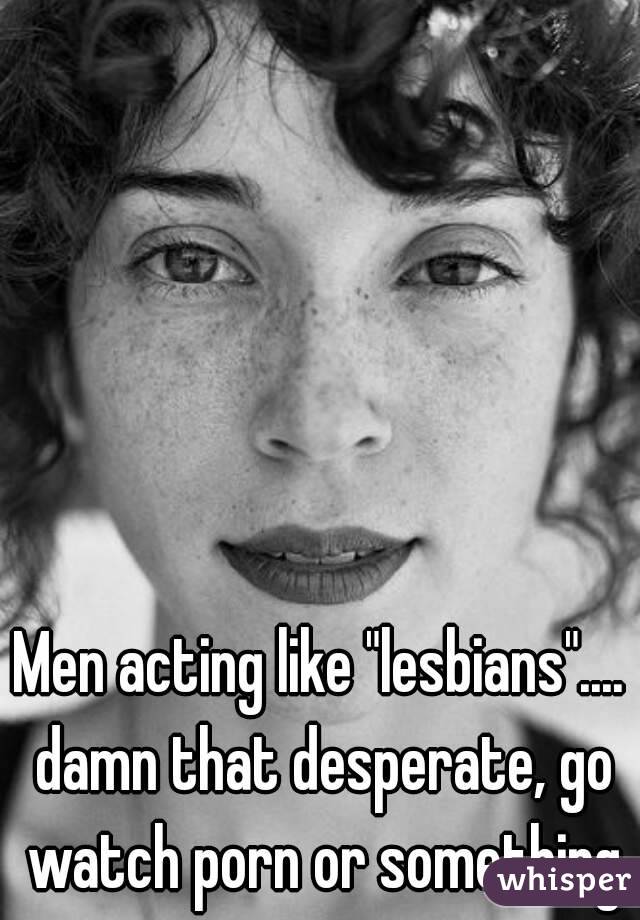 Men acting like "lesbians".... damn that desperate, go watch porn or something