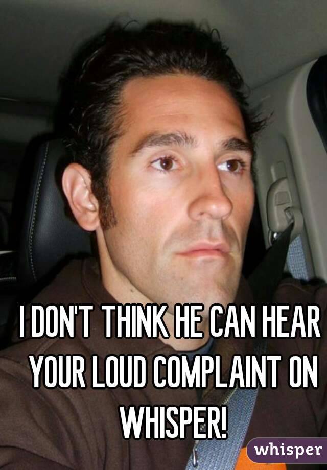 I DON'T THINK HE CAN HEAR YOUR LOUD COMPLAINT ON WHISPER!