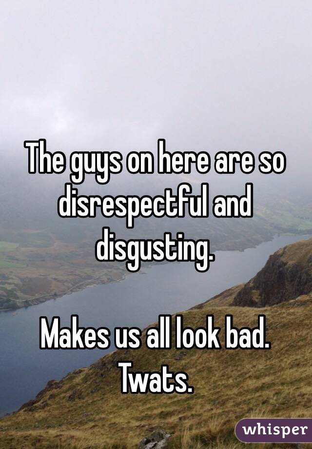 The guys on here are so disrespectful and disgusting. 

Makes us all look bad.
Twats.