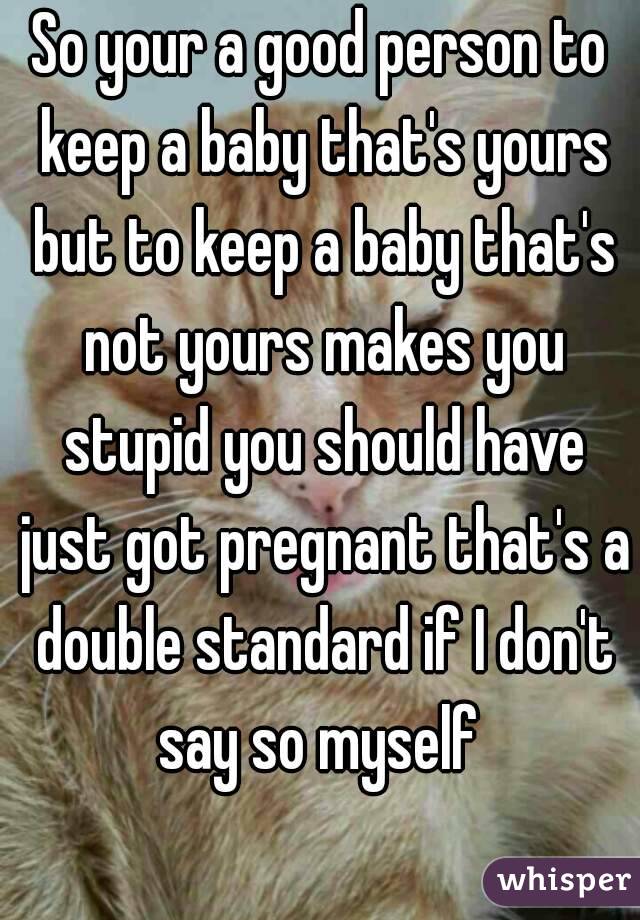 So your a good person to keep a baby that's yours but to keep a baby that's not yours makes you stupid you should have just got pregnant that's a double standard if I don't say so myself 
