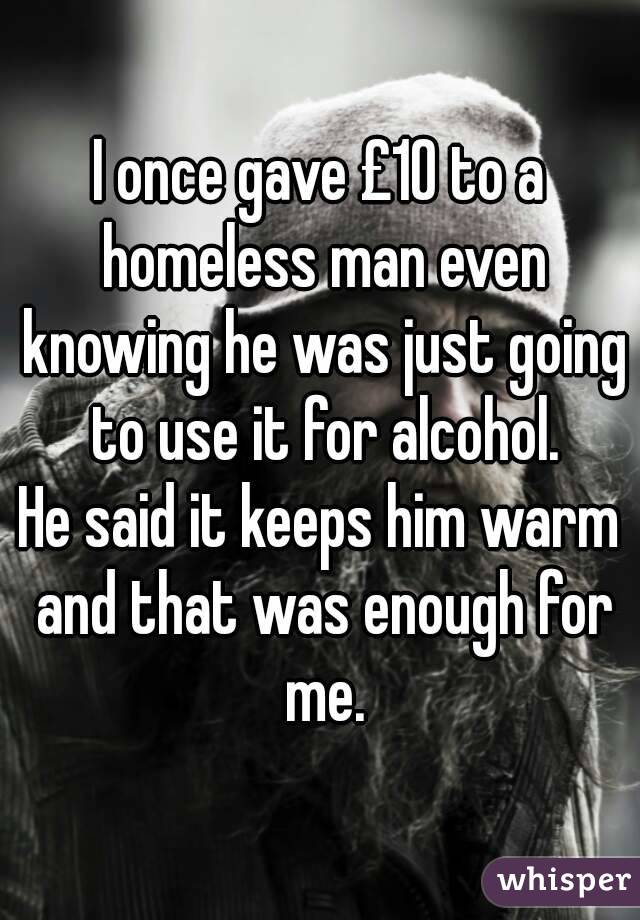 I once gave £10 to a homeless man even knowing he was just going to use it for alcohol.
He said it keeps him warm and that was enough for me.