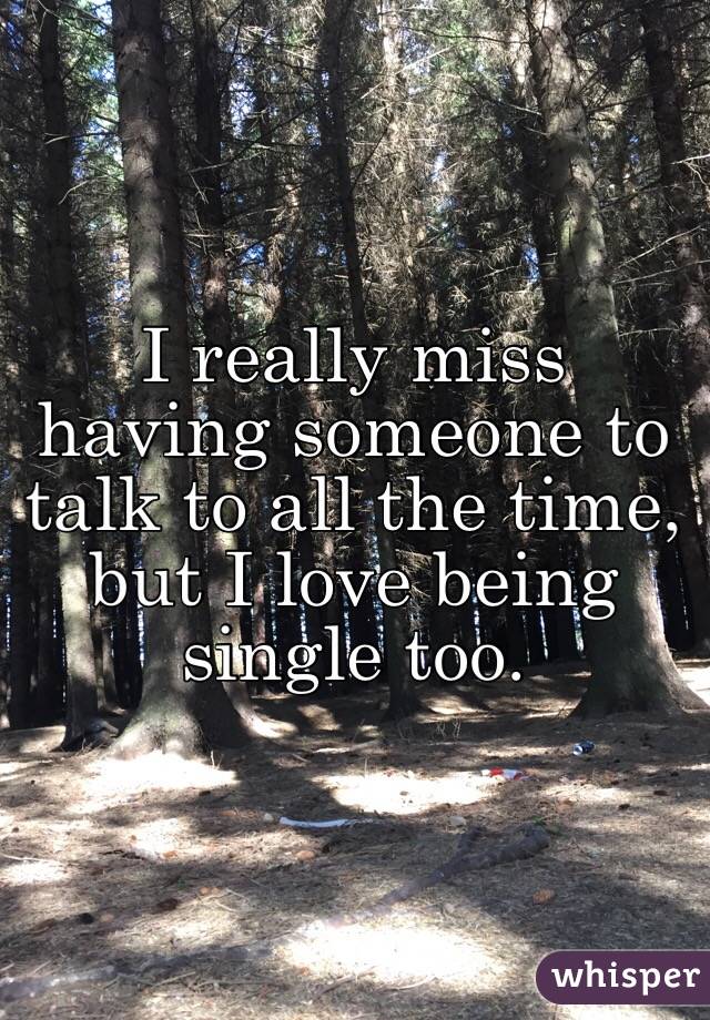 I really miss having someone to talk to all the time, but I love being single too. 