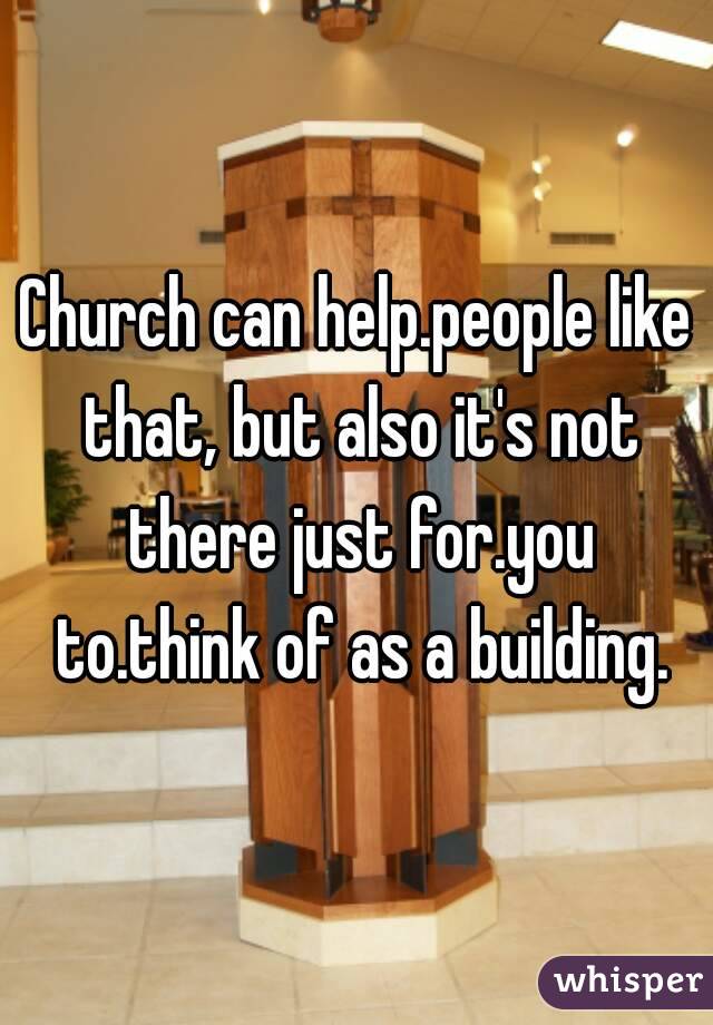 Church can help.people like that, but also it's not there just for.you to.think of as a building.