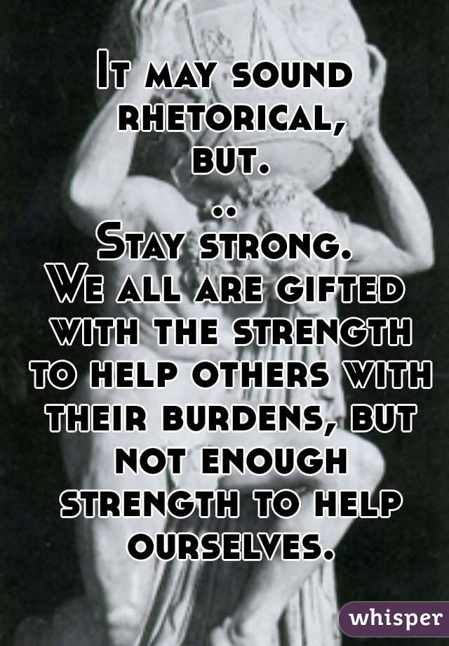 It may sound rhetorical, but...
Stay strong.
We all are gifted with the strength to help others with their burdens, but not enough strength to help ourselves.
