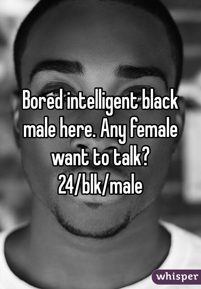 Bored intelligent black male here. Any female want to talk?
24/blk/male