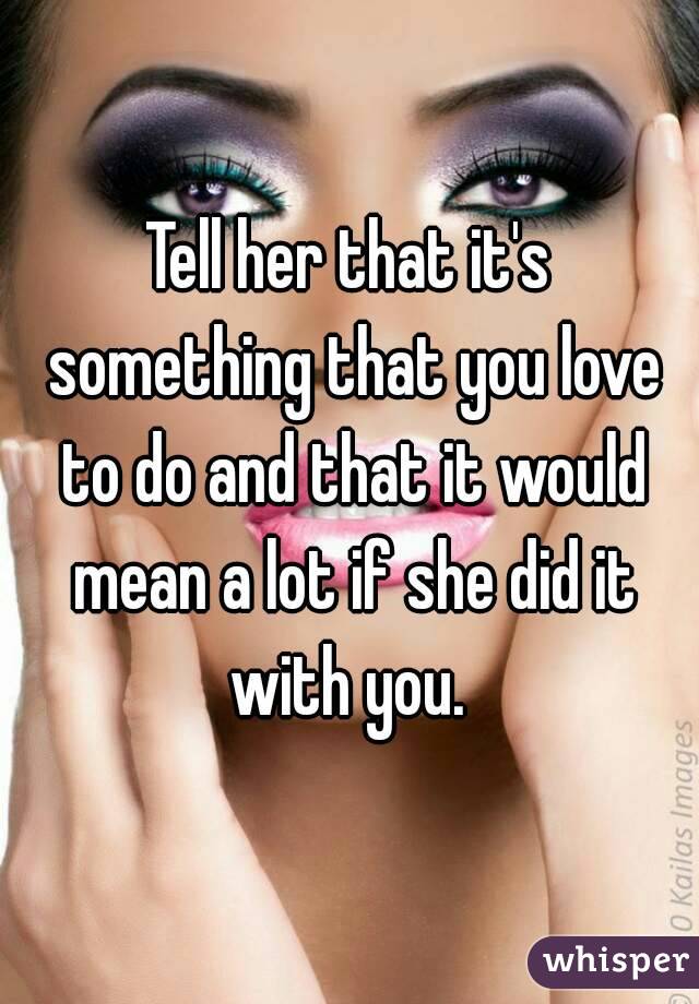 Tell her that it's something that you love to do and that it would mean a lot if she did it with you. 