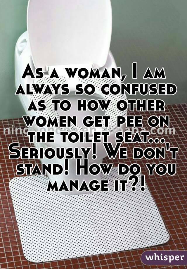 As a woman, I am always so confused as to how other women get pee on the toilet seat...
Seriously! We don't stand! How do you manage it?!