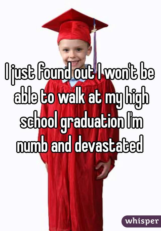 I just found out I won't be able to walk at my high school graduation I'm numb and devastated 
