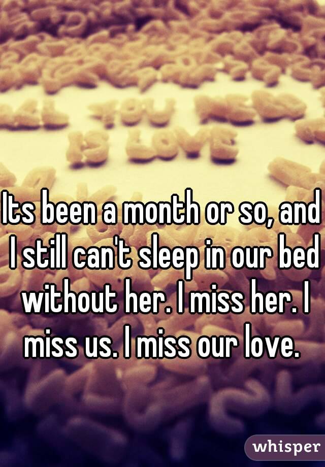 Its been a month or so, and I still can't sleep in our bed without her. I miss her. I miss us. I miss our love. 