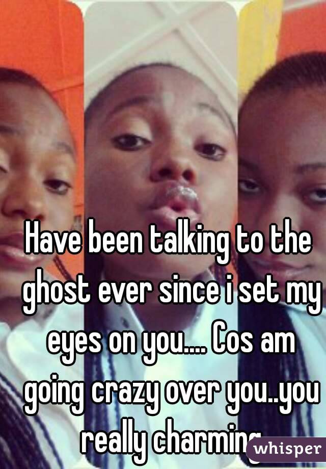 Have been talking to the ghost ever since i set my eyes on you.... Cos am going crazy over you..you really charming