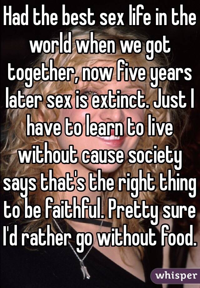 Had the best sex life in the world when we got together, now five years later sex is extinct. Just I have to learn to live without cause society says that's the right thing to be faithful. Pretty sure I'd rather go without food. 