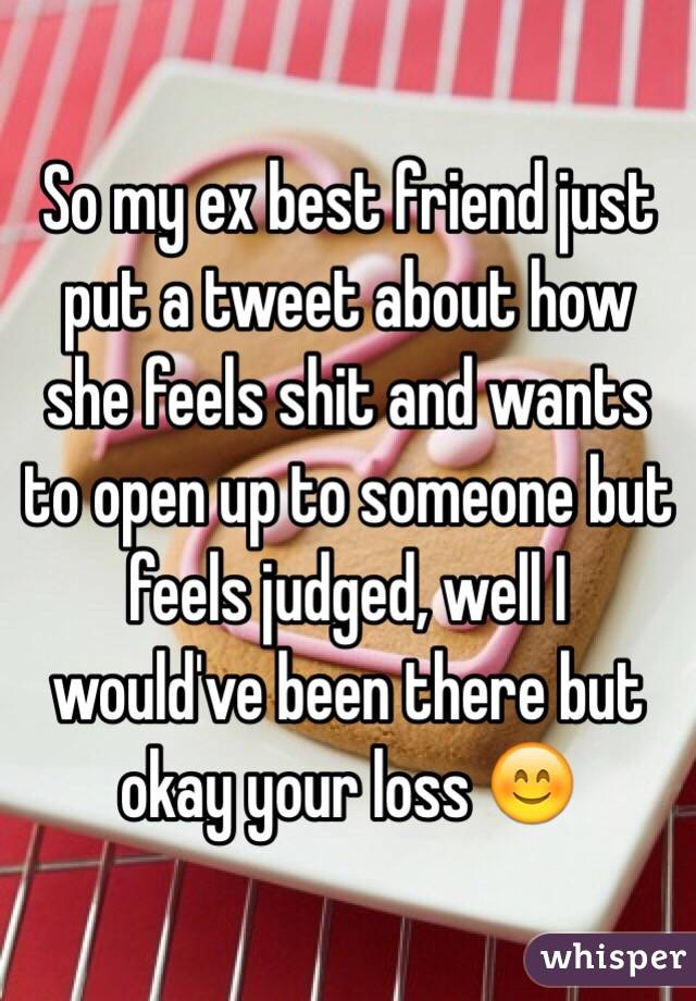 So my ex best friend just put a tweet about how she feels shit and wants to open up to someone but feels judged, well I would've been there but okay your loss 😊