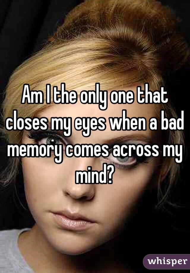 Am I the only one that closes my eyes when a bad memory comes across my mind? 
