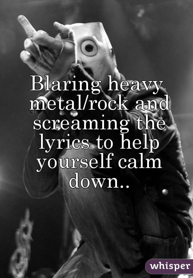 Blaring heavy metal/rock and screaming the lyrics to help yourself calm down..