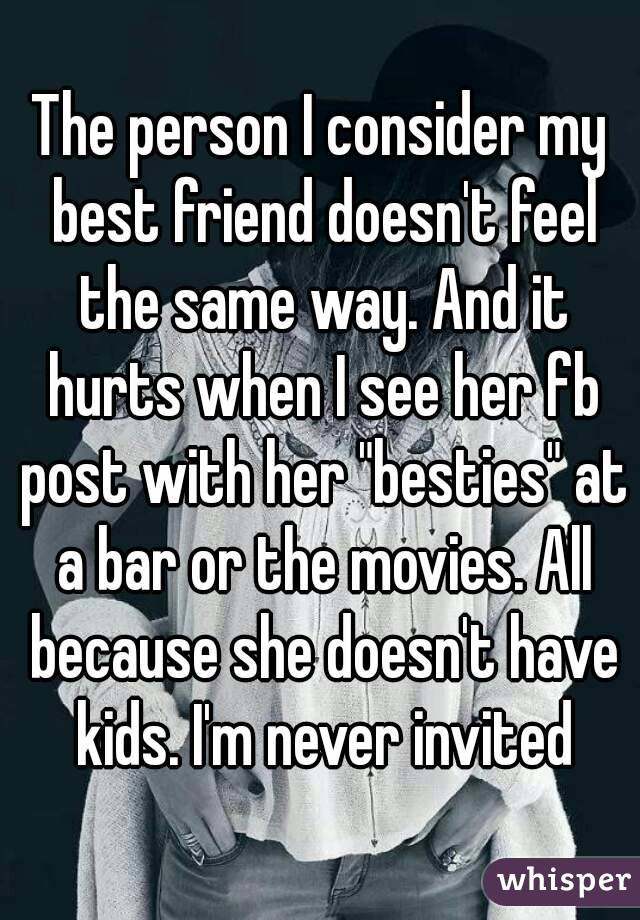The person I consider my best friend doesn't feel the same way. And it hurts when I see her fb post with her "besties" at a bar or the movies. All because she doesn't have kids. I'm never invited
