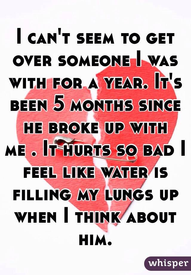 I can't seem to get over someone I was with for a year. It's been 5 months since he broke up with me . It hurts so bad I feel like water is filling my lungs up when I think about him.