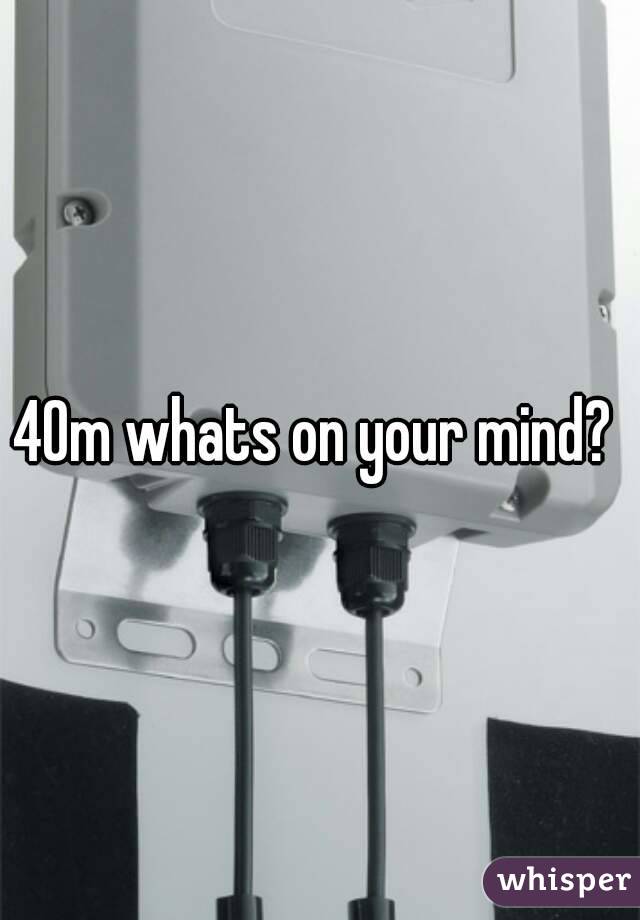 40m whats on your mind? 