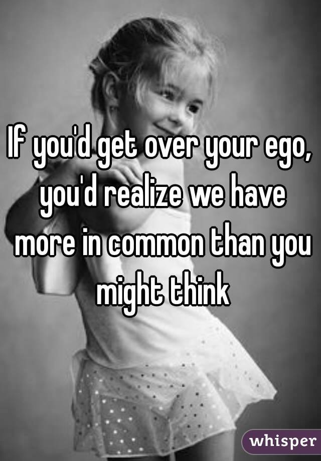 If you'd get over your ego, you'd realize we have more in common than you might think