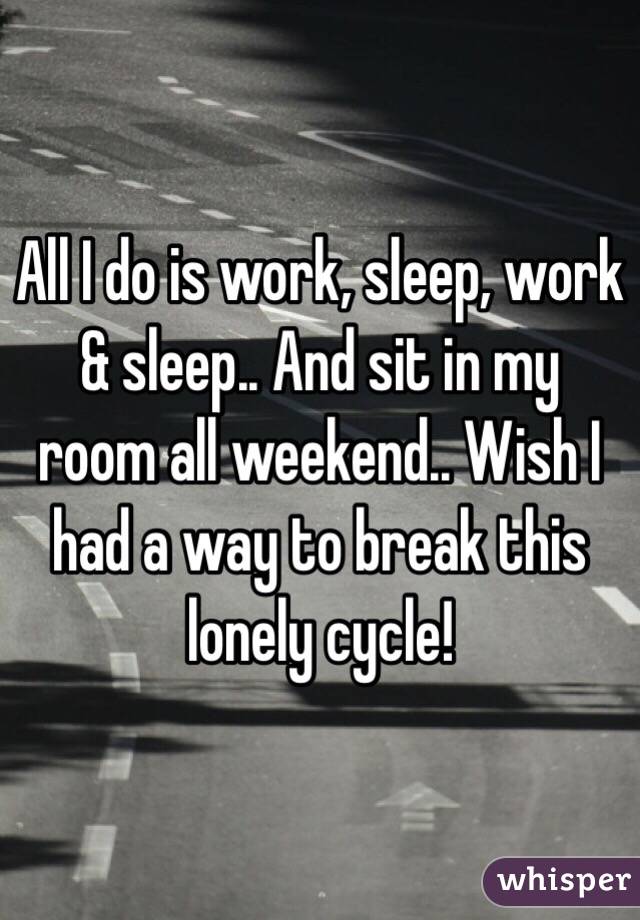 All I do is work, sleep, work & sleep.. And sit in my room all weekend.. Wish I had a way to break this lonely cycle!