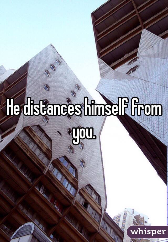 He distances himself from you. 