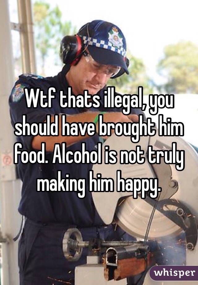 Wtf thats illegal, you should have brought him food. Alcohol is not truly making him happy.