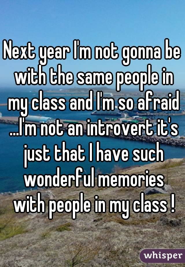 Next year I'm not gonna be with the same people in my class and I'm so afraid ...I'm not an introvert it's just that I have such wonderful memories with people in my class !
