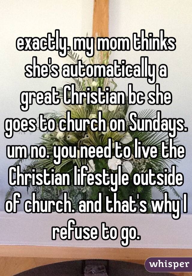 exactly. my mom thinks she's automatically a great Christian bc she goes to church on Sundays. um no. you need to live the Christian lifestyle outside of church. and that's why I refuse to go. 