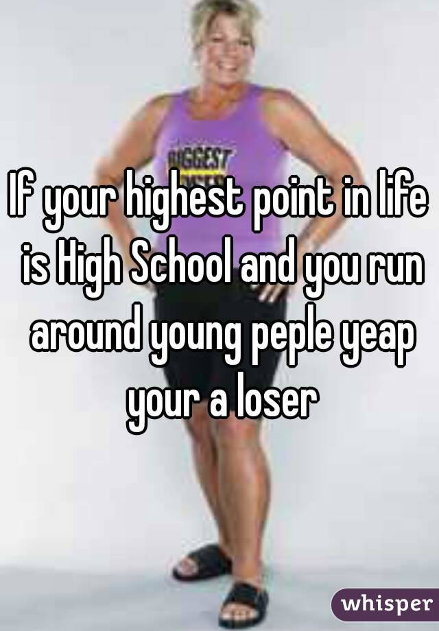 If your highest point in life is High School and you run around young peple yeap your a loser