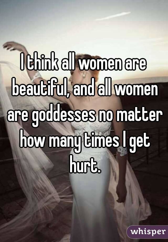 I think all women are beautiful, and all women are goddesses no matter how many times I get hurt.