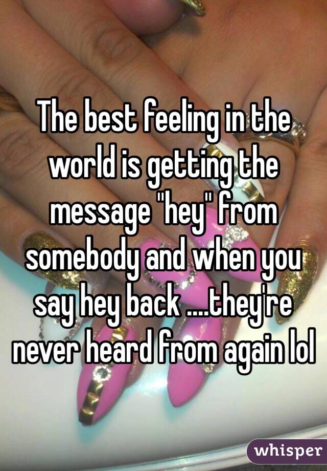 The best feeling in the world is getting the message "hey" from somebody and when you say hey back ....they're never heard from again lol